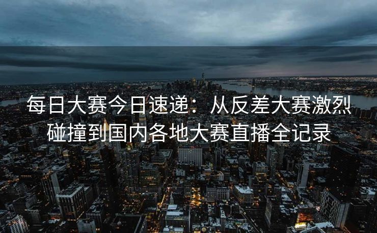 每日大赛今日速递：从反差大赛激烈碰撞到国内各地大赛直播全记录