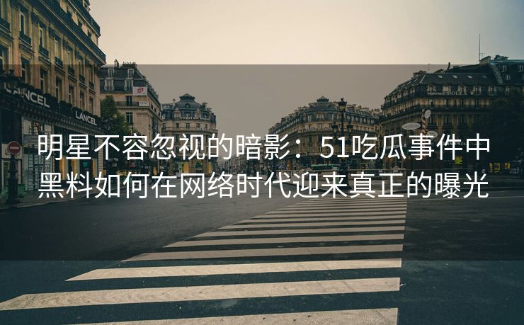 明星不容忽视的暗影：51吃瓜事件中黑料如何在网络时代迎来真正的曝光