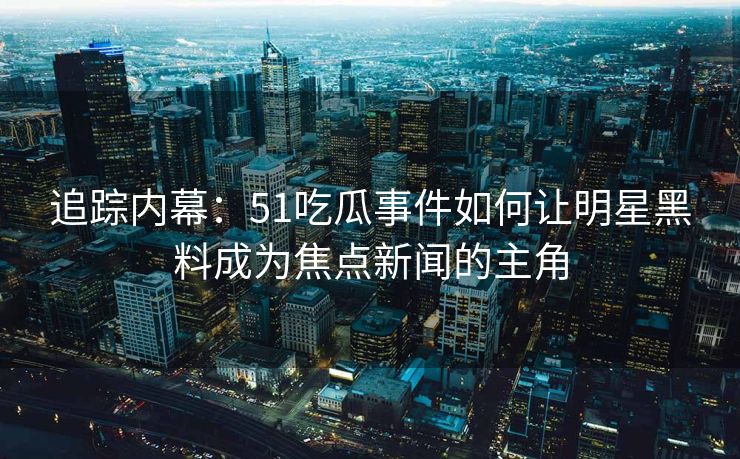追踪内幕：51吃瓜事件如何让明星黑料成为焦点新闻的主角