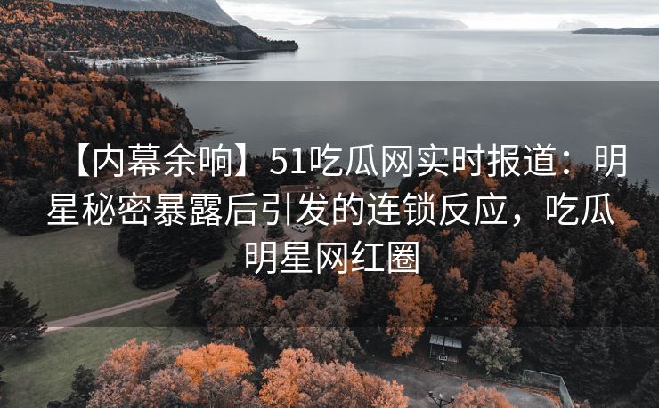 【内幕余响】51吃瓜网实时报道：明星秘密暴露后引发的连锁反应，吃瓜明星网红圈