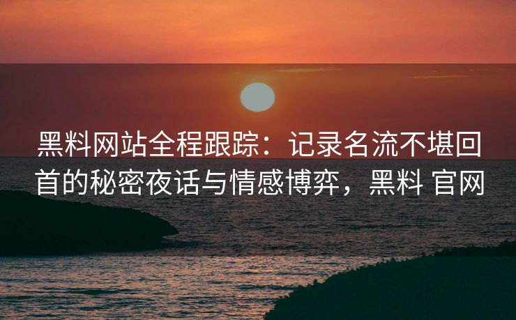 黑料网站全程跟踪：记录名流不堪回首的秘密夜话与情感博弈，黑料 官网