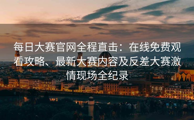 每日大赛官网全程直击：在线免费观看攻略、最新大赛内容及反差大赛激情现场全纪录