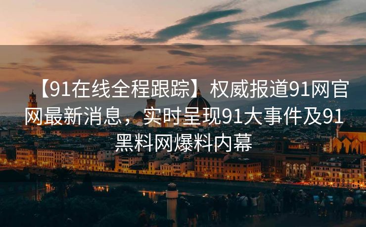【91在线全程跟踪】权威报道91网官网最新消息，实时呈现91大事件及91黑料网爆料内幕