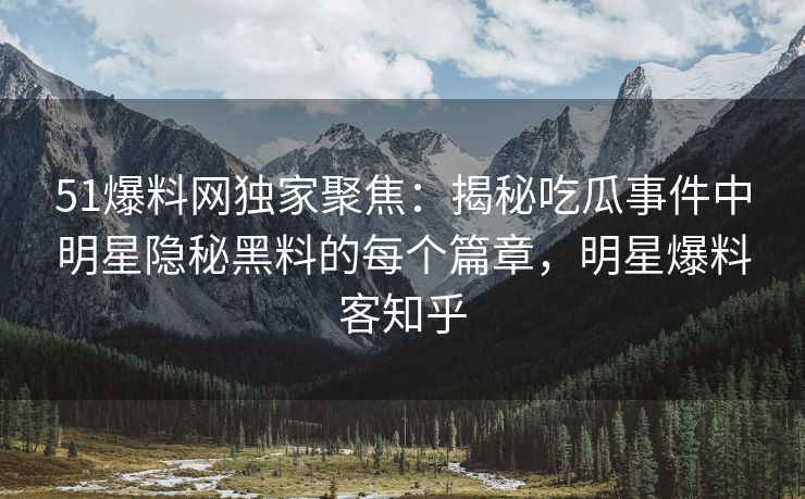 51爆料网独家聚焦：揭秘吃瓜事件中明星隐秘黑料的每个篇章，明星爆料客知乎