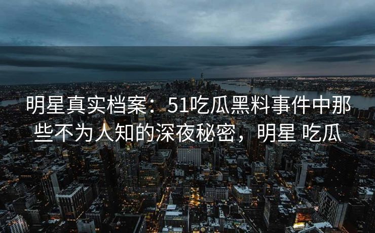 明星真实档案：51吃瓜黑料事件中那些不为人知的深夜秘密，明星 吃瓜