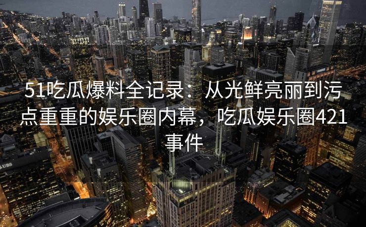 51吃瓜爆料全记录：从光鲜亮丽到污点重重的娱乐圈内幕，吃瓜娱乐圈421事件