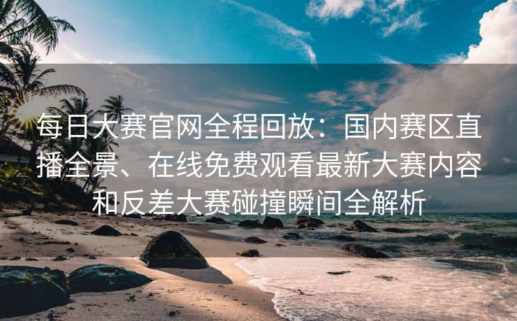 每日大赛官网全程回放：国内赛区直播全景、在线免费观看最新大赛内容和反差大赛碰撞瞬间全解析