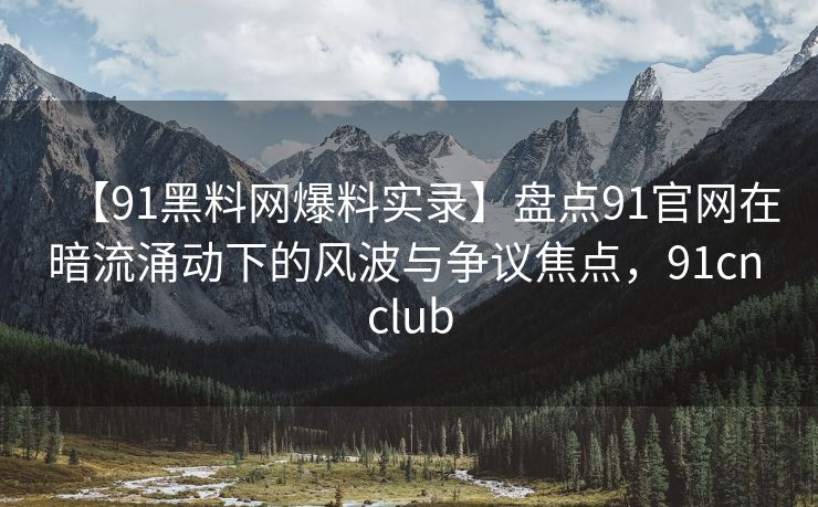 【91黑料网爆料实录】盘点91官网在暗流涌动下的风波与争议焦点，91cn club
