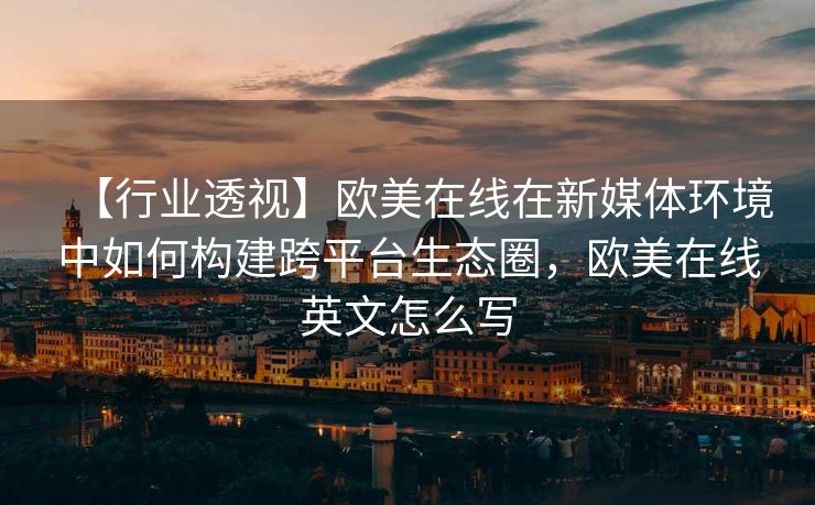 【行业透视】欧美在线在新媒体环境中如何构建跨平台生态圈，欧美在线英文怎么写