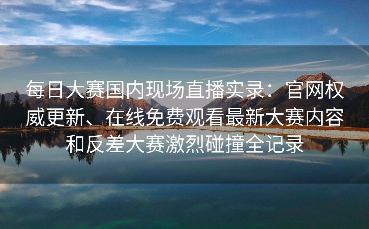 每日大赛国内现场直播实录：官网权威更新、在线免费观看最新大赛内容和反差大赛激烈碰撞全记录