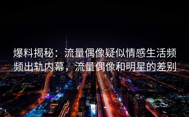 爆料揭秘：流量偶像疑似情感生活频频出轨内幕，流量偶像和明星的差别