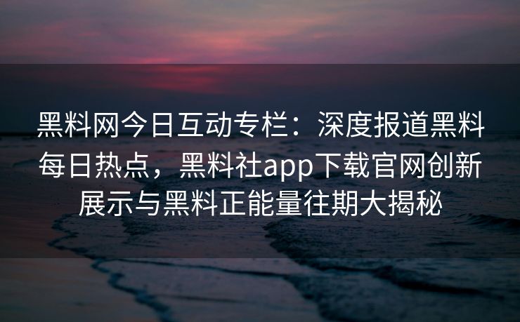 黑料网今日互动专栏：深度报道黑料每日热点，黑料社app下载官网创新展示与黑料正能量往期大揭秘