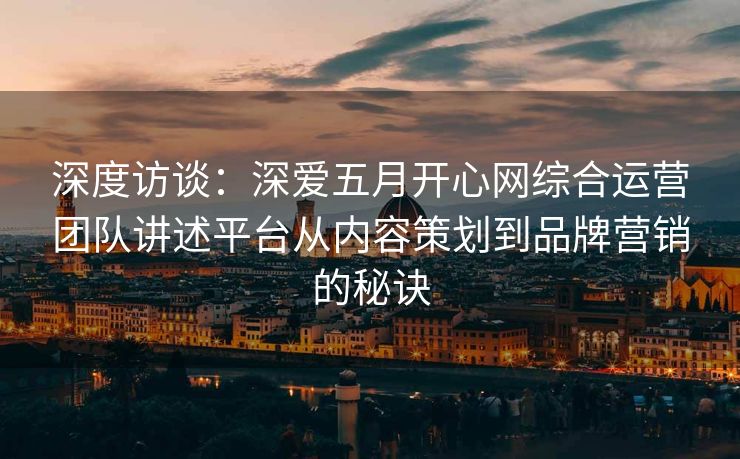 深度访谈：深爱五月开心网综合运营团队讲述平台从内容策划到品牌营销的秘诀