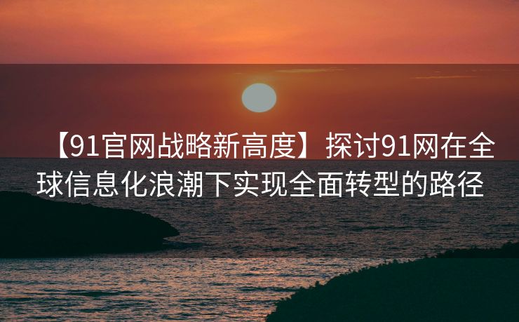 【91官网战略新高度】探讨91网在全球信息化浪潮下实现全面转型的路径