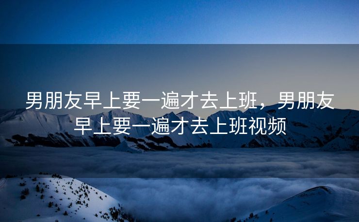 男朋友早上要一遍才去上班，男朋友早上要一遍才去上班视频