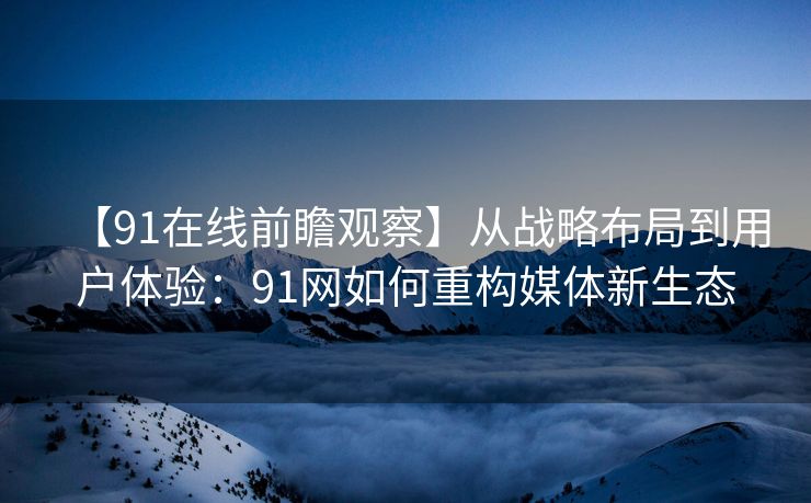【91在线前瞻观察】从战略布局到用户体验：91网如何重构媒体新生态