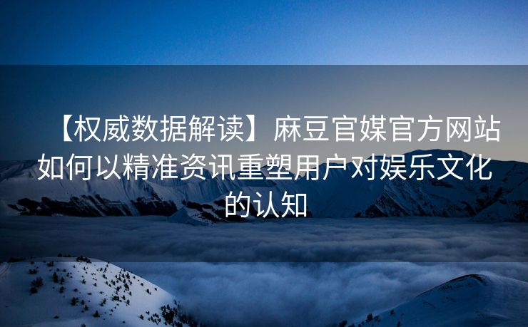 【权威数据解读】麻豆官媒官方网站如何以精准资讯重塑用户对娱乐文化的认知