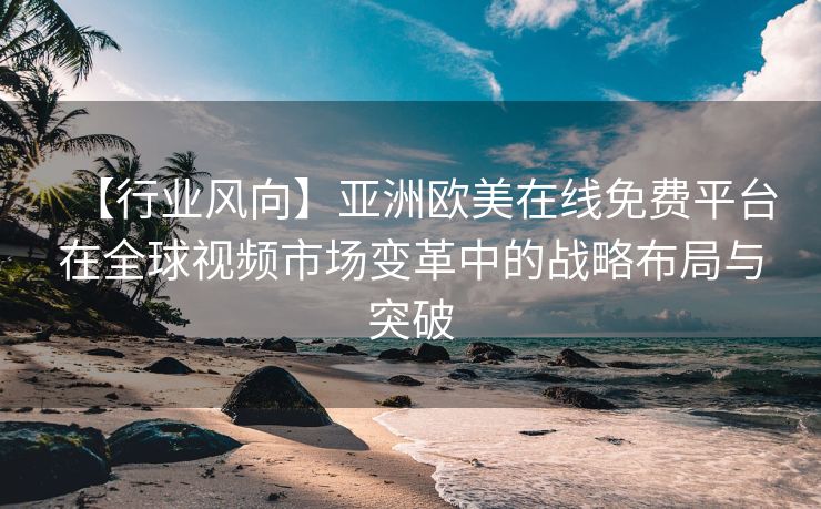 【行业风向】亚洲欧美在线免费平台在全球视频市场变革中的战略布局与突破