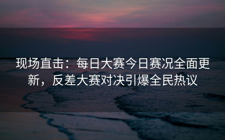 现场直击：每日大赛今日赛况全面更新，反差大赛对决引爆全民热议