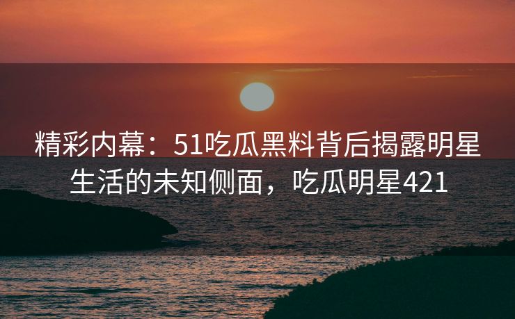 精彩内幕：51吃瓜黑料背后揭露明星生活的未知侧面，吃瓜明星421