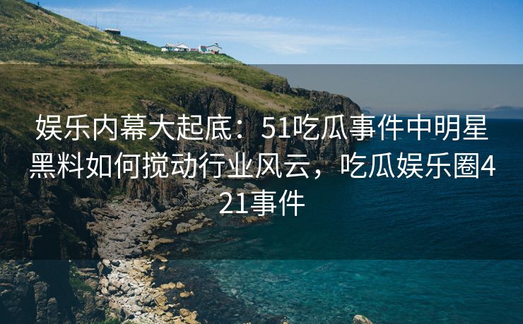 娱乐内幕大起底：51吃瓜事件中明星黑料如何搅动行业风云，吃瓜娱乐圈421事件