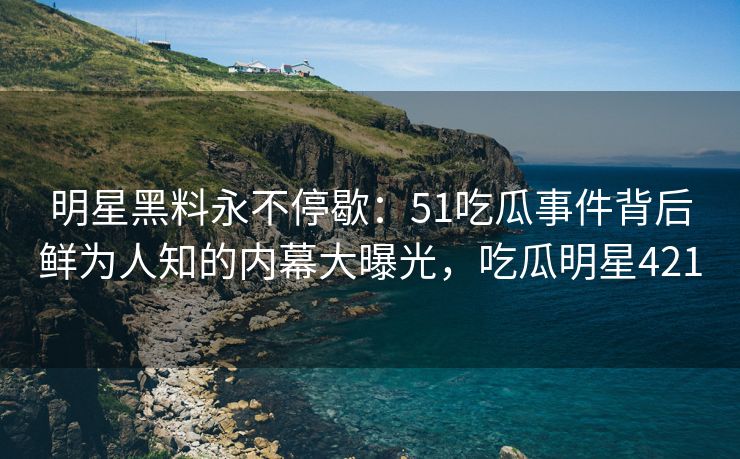 明星黑料永不停歇：51吃瓜事件背后鲜为人知的内幕大曝光，吃瓜明星421