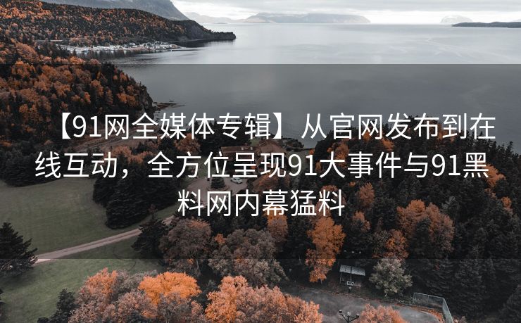 【91网全媒体专辑】从官网发布到在线互动，全方位呈现91大事件与91黑料网内幕猛料