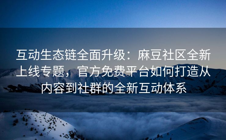 互动生态链全面升级：麻豆社区全新上线专题，官方免费平台如何打造从内容到社群的全新互动体系