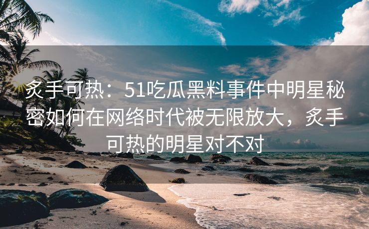 炙手可热：51吃瓜黑料事件中明星秘密如何在网络时代被无限放大，炙手可热的明星对不对